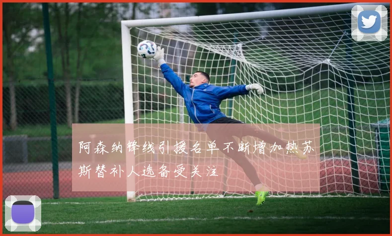 阿森纳锋线引援名单不断增加热苏斯替补人选备受关注