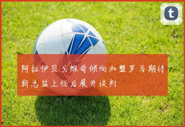 阿拉伊贝戈维奇倾向加盟罗马期待新总监上任后展开谈判