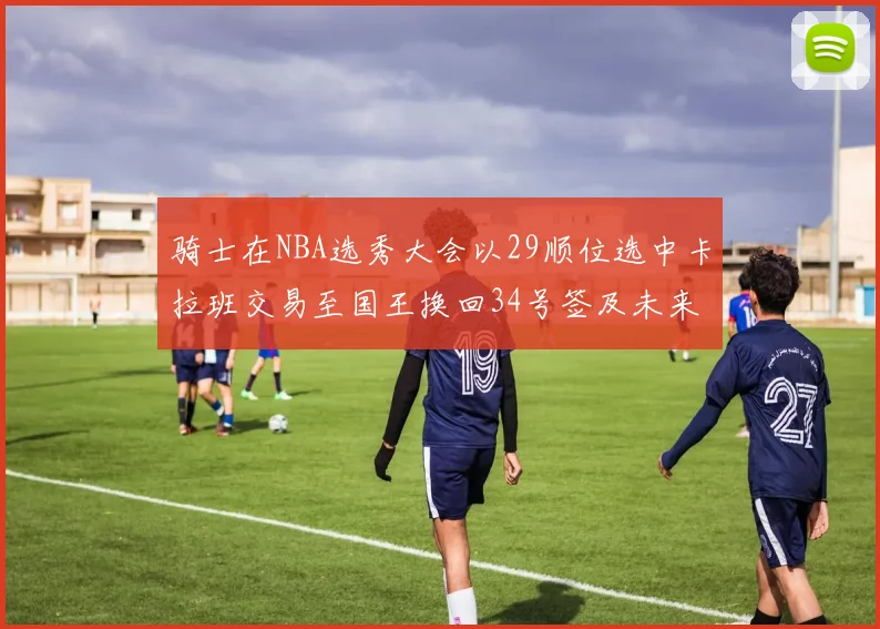 骑士在NBA选秀大会以29顺位选中卡拉班交易至国王换回34号签及未来一轮选秀权