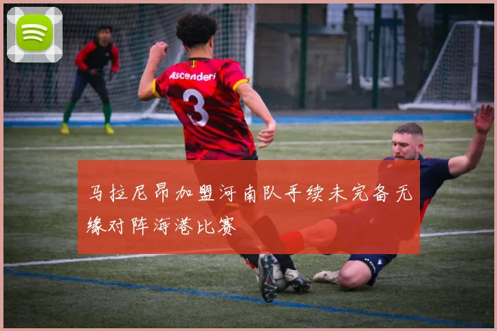 马拉尼昂加盟河南队手续未完备无缘对阵海港比赛