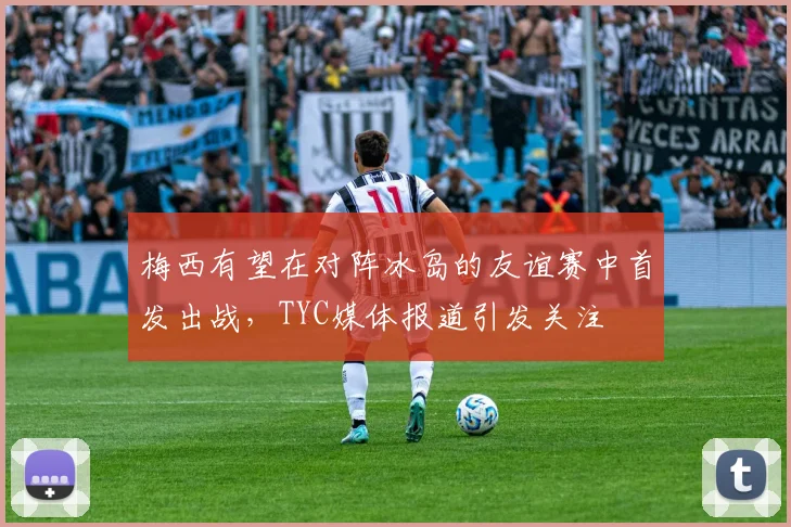 梅西有望在对阵冰岛的友谊赛中首发出战，TYC媒体报道引发关注