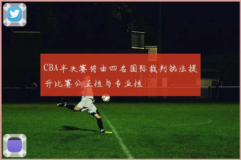 CBA半决赛将由四名国际裁判执法提升比赛公正性与专业性