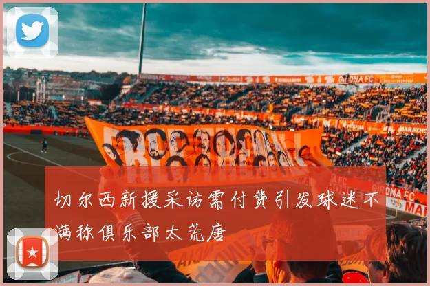 切尔西新援采访需付费引发球迷不满称俱乐部太荒唐
