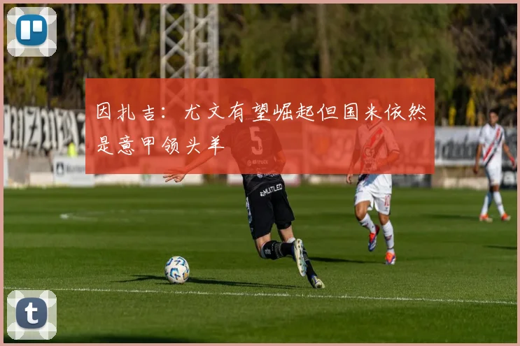 因扎吉：尤文有望崛起但国米依然是意甲领头羊