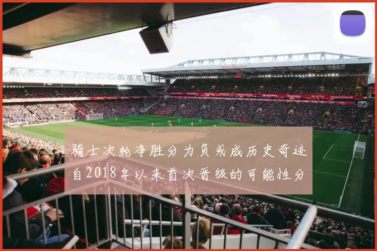 骑士次轮净胜分为负或成历史奇迹自2018年以来首次晋级的可能性分析