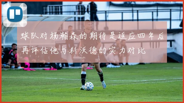 球队对杨瀚森的期待是适应四年后再评估他与科沃德的实力对比