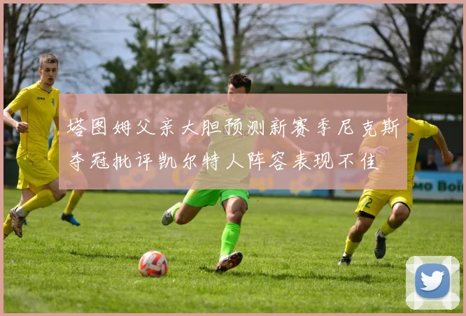 塔图姆父亲大胆预测新赛季尼克斯夺冠批评凯尔特人阵容表现不佳