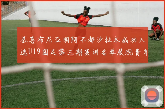 恭喜布尼亚明阿不都沙拉木成功入选U19国足第三期集训名单展现青年才俊风采