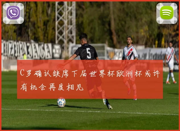 C罗确认缺席下届世界杯欧洲杯或许有机会再度相见