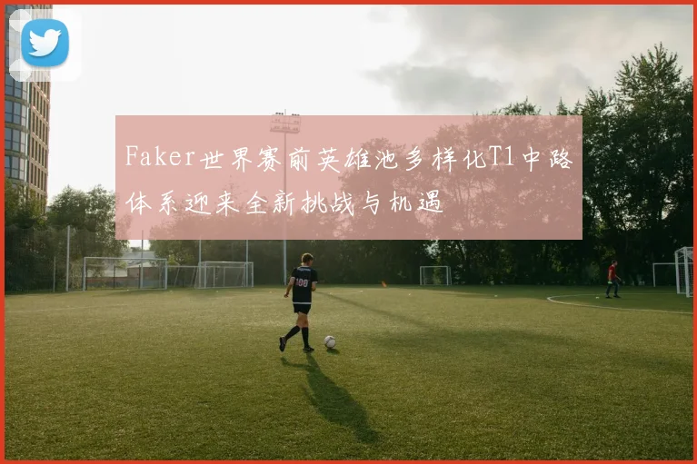 Faker世界赛前英雄池多样化T1中路体系迎来全新挑战与机遇
