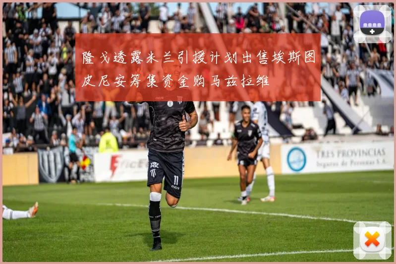 隆戈透露米兰引援计划出售埃斯图皮尼安筹集资金购马兹拉维