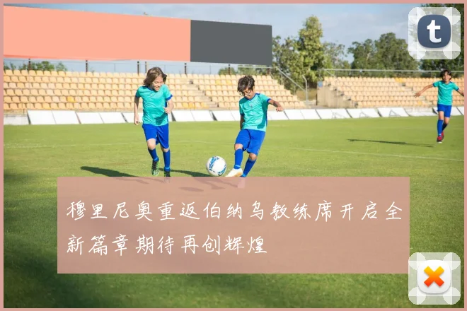 穆里尼奥重返伯纳乌教练席开启全新篇章期待再创辉煌