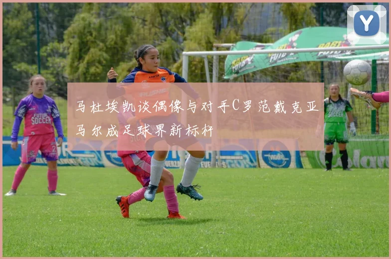 马杜埃凯谈偶像与对手C罗范戴克亚马尔成足球界新标杆