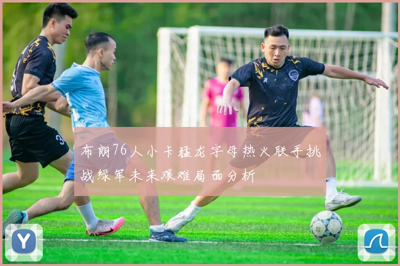 布朗76人小卡猛龙字母热火联手挑战绿军未来艰难局面分析