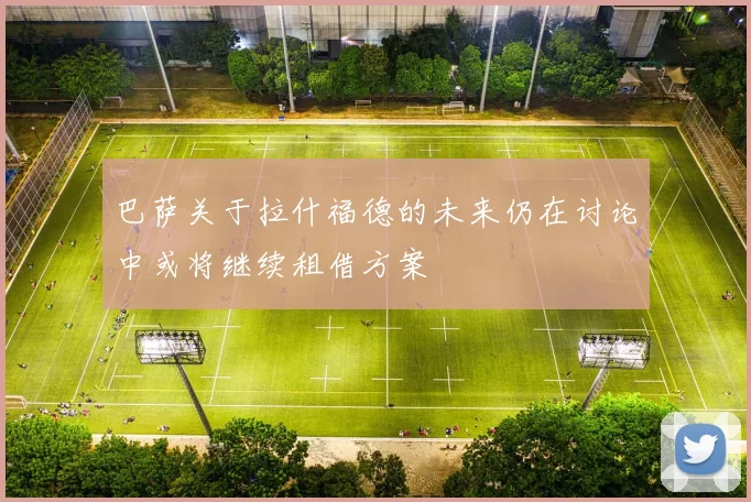 巴萨关于拉什福德的未来仍在讨论中或将继续租借方案