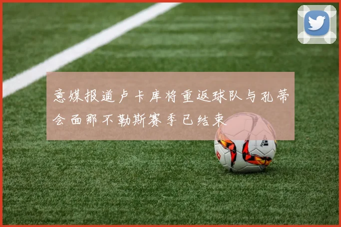 意媒报道卢卡库将重返球队与孔蒂会面那不勒斯赛季已结束