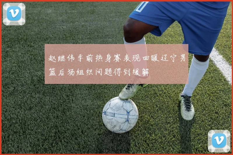 赵继伟季前热身赛表现回暖辽宁男篮后场组织问题得到缓解