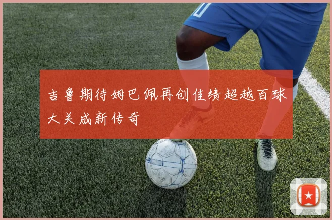 吉鲁期待姆巴佩再创佳绩超越百球大关成新传奇