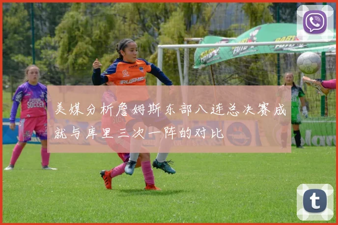 美媒分析詹姆斯东部八连总决赛成就与库里三次一阵的对比