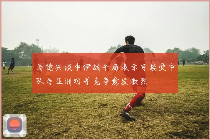 马德兴谈中伊战平局表示可接受中队与亚洲对手竞争愈发激烈