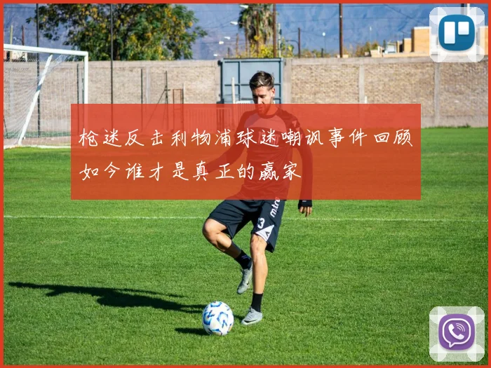 枪迷反击利物浦球迷嘲讽事件回顾如今谁才是真正的赢家
