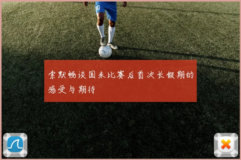 索默畅谈国米比赛后首次长假期的感受与期待