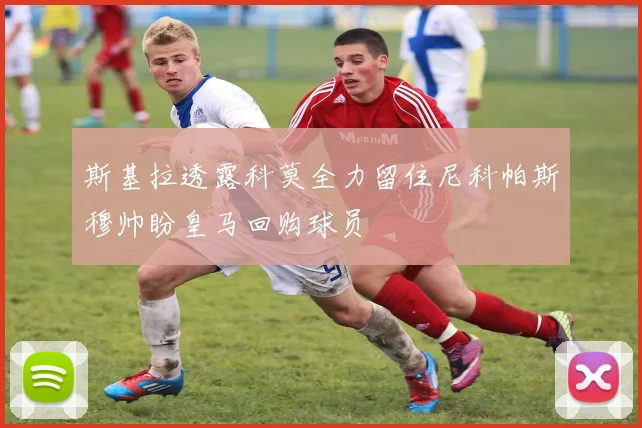 斯基拉透露科莫全力留住尼科帕斯穆帅盼皇马回购球员